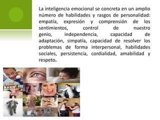 La inteligencia emocional se concreta en un amplio número de habilidades y rasgos de personalidad: empatía, expresión y comprensión de los sentimientos, control de nuestro genio, independencia, capacidad de adaptación, simpatía, capacidad de resolver los problemas de forma interpersonal, habilidades sociales, persistencia, cordialidad, amabilidad y respeto.