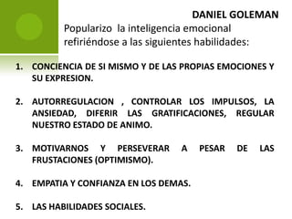 DANIEL GOLEMAN  Popularizo  la inteligencia emocional refiriéndose a las siguientes habilidades:CONCIENCIA DE SI MISMO Y DE LAS PROPIAS EMOCIONES Y SU EXPRESION.AUTORREGULACION , CONTROLAR LOS IMPULSOS, LA ANSIEDAD, DIFERIR LAS GRATIFICACIONES, REGULAR NUESTRO ESTADO DE ANIMO.MOTIVARNOS Y PERSEVERAR A PESAR DE LAS FRUSTACIONES (OPTIMISMO).EMPATIA Y CONFIANZA EN LOS DEMAS.LAS HABILIDADES SOCIALES.