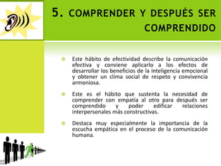 5. comprender y después ser comprendidoEste hábito de efectividad describe la comunicación efectiva y conviene aplicarlo a los efectos de desarrollar los beneficios de la inteligencia emocional y obtener un clima social de respeto y convivencia armoniosa. Este es el hábito que sustenta la necesidad de comprender con empatía al otro para después ser comprendido y poder edificar relaciones interpersonales más constructivas. Destaca muy especialmente la importancia de la escucha empática en el proceso de la comunicación humana. 