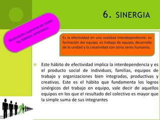 6. sinergiaRealización suprema de todos los hábitos anteriores.Este hábito de efectividad implica la interdependencia y es el producto social de individuos, familias, equipos de trabajo y organizaciones bien integradas, productivas y creativas. Este es el hábito que fundamenta los logros sinérgicos del trabajo en equipo, vale decir de aquellos equipos en los que el resultado del colectivo es mayor que la simple suma de sus integrantesEs la efectividad en una realidad interdependiente: es formación del equipo, es trabajo de equipo, desarrollo de la unidad y la creatividad con otros seres humanos.