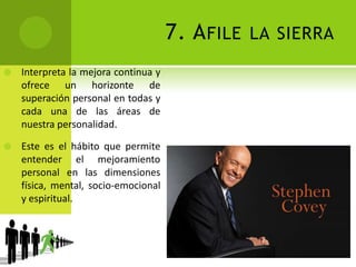 7. Afile la sierraInterpreta la mejora continua y ofrece un horizonte de superación personal en todas y cada una de las áreas de nuestra personalidad. Este es el hábito que permite entender el mejoramiento personal en las dimensiones física, mental, socio-emocional y espiritual. 