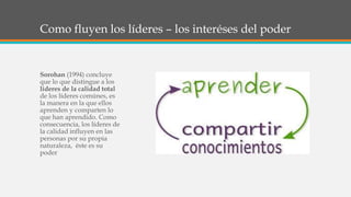 Como fluyen los líderes – los interéses del poder
Sorohan (1994) concluye
que lo que distingue a los
líderes de la calidad total
de los líderes comúnes, es
la manera en la que ellos
aprenden y comparten lo
que han aprendido. Como
consecuencia, los líderes de
la calidad influyen en las
personas por su propia
naturaleza, éste es su
poder
 