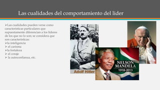 Las cualidades del comportamiento del lider
Las cualidades pueden verse como
características particulares que
supuestamente diferencian a los líderes
de los que no lo son; se considera que
son caracteristicas:
la inteligencia
 el carisma
la fortaleza
 el coraje
 la autoconfianza, etc.
 