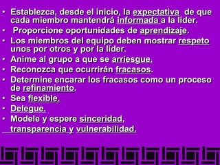 • Establezca, desde el inicio, la expectativa de que
cada miembro mantendrá informada a la líder.
• Proporcione oportunidades de aprendizaje.
• Los miembros del equipo deben mostrar respeto
unos por otros y por la líder.
• Anime al grupo a que se arriesgue.
• Reconozca que ocurrirán fracasos.
• Determine encarar los fracasos como un proceso
de refinamiento.
• Sea flexible.
• Delegue.
• Modele y espere sinceridad,
transparencia y vulnerabilidad.
 