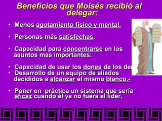 Beneficios que Moisés recibió al
delegar:
• Menos agotamiento físico y mental.
• Personas más satisfechas.
• Capacidad para concentrarse en los
asuntos mas importantes.
• Capacidad de usar los dones de los demás.
• Desarrollo de un equipo de aliados
decididos a alcanzar el mismo blanco.-
• Poner en práctica un sistema que sería
eficaz cuando él ya no fuera el líder.
 