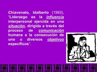 Chiavenato, Idalberto (1993),
“Liderazgo es la influencia
interpersonal ejercida en una
situación, dirigida a través del
proceso de comunicación
humana a la consecución de
uno o diversos objetivos
específicos”.
 