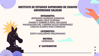 INSTITUTO DE ESTUDIOS SUPERIORES DE CHIAPAS
UNIVERSIDAD SALAZAR
INTEGRANTES:
JERÓNIMO MORENO ESPINOSA
ANAID CRUZ GUZMÁN
MARIELY GABRIELA DZUL DELGADO
MAGDALENA DEL CARMEN ALEJO HERNÁNDEZ
CARLOS ALARIFE RUIZ CORNELIO
CATEDRÁTICO:
EDITH GUILLERMO MALDONADO
MATERIA:
LIDERAZGO
8° CUATRIMESTRE
 