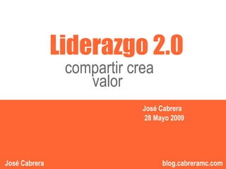 Liderazgo 2.0
                compartir crea
                                      “”
                   valor
                            José Cabrera
                             28 Mayo 2009


                                  1
                                      1          1
José Cabrera                      blog.cabreramc.com
 
