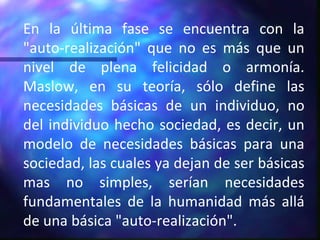 En la última fase se encuentra con la "auto-realización" que no es más que un nivel de plena felicidad o armonía. Maslow, en su teoría, sólo define las necesidades básicas de un individuo, no del individuo hecho sociedad, es decir, un modelo de necesidades básicas para una sociedad, las cuales ya dejan de ser básicas mas no simples, serían necesidades fundamentales de la humanidad más allá de una básica "auto-realización". 