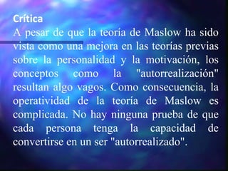 Crítica A pesar de que la teoría de Maslow ha sido vista como una mejora en las teorías previas sobre la personalidad y la motivación, los conceptos como la "autorrealización" resultan algo vagos. Como consecuencia, la operatividad de la teoría de Maslow es complicada. No hay ninguna prueba de que cada persona tenga la capacidad de convertirse en un ser "autorrealizado".  