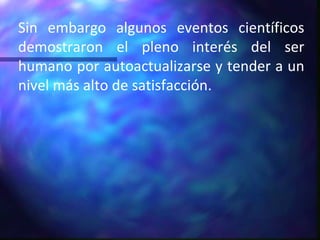 Sin embargo algunos eventos científicos demostraron el pleno interés del ser humano por autoactualizarse y tender a un nivel más alto de satisfacción. 