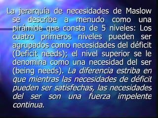La jerarquía de necesidades de Maslow se describe a menudo como una pirámide que consta de 5 niveles: Los cuatro primeros niveles pueden ser agrupados como necesidades del déficit (Deficit needs); el nivel superior se le denomina como una necesidad del ser (being needs).  La diferencia estriba en que mientras las necesidades de déficit   pueden   ser satisfechas, las necesidades del ser son una fuerza impelente continua .  