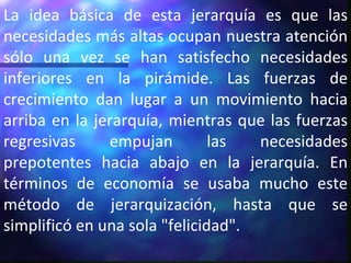 La idea básica de esta jerarquía es que las necesidades más altas ocupan nuestra atención sólo una vez se han satisfecho necesidades inferiores en la pirámide. Las fuerzas de crecimiento dan lugar a un movimiento hacia arriba en la jerarquía, mientras que las fuerzas regresivas empujan las necesidades prepotentes hacia abajo en la jerarquía. En términos de economía se usaba mucho este método de jerarquización, hasta que se simplificó en una sola "felicidad". 