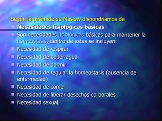 Según la pirámide de Maslow dispondríamos de Necesidades fisiológicas básicas Son necesidades  fisiológicas  básicas para mantener la  homeostasis , dentro de estas se incluyen: Necesidad de respirar Necesidad de beber agua Necesidad de dormir Necesidad de regular la homeostasis (ausencia de enfermedad) Necesidad de comer Necesidad de liberar desechos corporales Necesidad sexual 