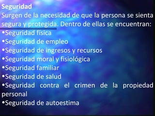 Seguridad Surgen de la necesidad de que la persona se sienta segura y protegida. Dentro de ellas se encuentran: Seguridad física Seguridad de empleo Seguridad de ingresos y recursos Seguridad moral y fisiológica Seguridad familiar Seguridad de salud Seguridad contra el crimen de la propiedad personal Seguridad de autoestima 