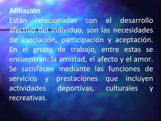 Afiliación Están relacionadas con el desarrollo afectivo del individuo, son las necesidades de asociación, participación y aceptación. En el grupo de trabajo, entre estas se encuentran: la amistad, el afecto y el amor. Se satisfacen mediante las funciones de servicios y prestaciones que incluyen actividades deportivas, culturales y recreativas. 