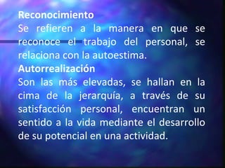 Reconocimiento Se refieren a la manera en que se reconoce el trabajo del personal, se relaciona con la autoestima. Autorrealización Son las más elevadas, se hallan en la cima de la jerarquía, a través de su satisfacción personal, encuentran un sentido a la vida mediante el desarrollo de su potencial en una actividad. 