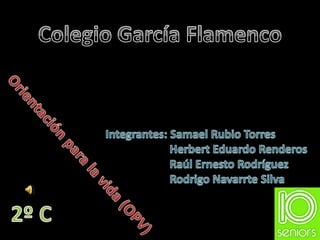 Colegio García Flamenco Integrantes: Samael Rubio Torres 		Herbert Eduardo Renderos 		Raúl Ernesto Rodríguez 		Rodrigo Navarrte Silva Orientación para la vida (OPV) 2º C 