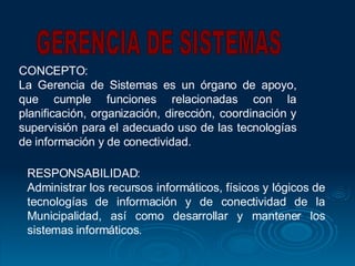 CONCEPTO: La Gerencia de Sistemas es un órgano de apoyo, que cumple funciones relacionadas con la planificación, organización, dirección, coordinación y supervisión para el adecuado uso de las tecnologías de información y de conectividad.  GERENCIA DE SISTEMAS RESPONSABILIDAD: Administrar los recursos informáticos, físicos y lógicos de tecnologías de información y de conectividad de la Municipalidad, así como desarrollar y mantener los sistemas informáticos.  