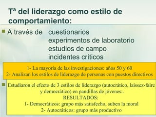 Tª del liderazgo como estilo de
comportamiento:
 A través de cuestionarios
experimentos de laboratorio
estudios de campo
incidentes críticos
se identifican las conductas, habilidades y
actitudes de los líderes eficientes.
 Un clásico de esta perspectiva:
 Lewin Lippit y White (1939)
Estudiaron el efecto de 3 estilos de liderazgo (autocrático, laissez-faire
y democrático) en pandillas de jóvenes:.
RESULTADOS:
1- Democráticos: grupo más satisfecho, suben la moral
2- Autocráticos: grupo más productivo
1- La mayoría de las investigaciones: años 50 y 60
2- Analizan los estilos de liderazgo de personas con puestos directivos
 