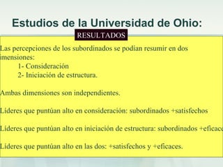Estudios de la Universidad de Ohio:
 Objetivo: obtener medidas objetivas y válidas
de conducta para identificar a líderes eficaces.
 Construyeron cuestionarios que contestaban
los subordinados identificando las conductas
que mejor describían a su líder.
 Elaboraron una lista de 1800 ejemplos que
luego redujeron a 150.
 Se pasaron los cuestionarios a muestras
representativas de civiles y militares.
 Realizaron un análisis factorial
Las percepciones de los subordinados se podían resumir en dos
imensiones:
1- Consideración
2- Iniciación de estructura.
Ambas dimensiones son independientes.
Líderes que puntúan alto en consideración: subordinados +satisfechos
Líderes que puntúan alto en iniciación de estructura: subordinados +eficace
Líderes que puntúan alto en las dos: +satisfechos y +eficaces.
RESULTADOS
 