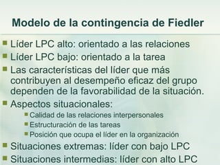 Líder LPC alto: orientado a las relaciones
 Líder LPC bajo: orientado a la tarea
 Las características del líder que más
contribuyen al desempeño eficaz del grupo
dependen de la favorabilidad de la situación.
 Aspectos situacionales:
 Calidad de las relaciones interpersonales
 Estructuración de las tareas
 Posición que ocupa el líder en la organización
 Situaciones extremas: líder con bajo LPC
 Situaciones intermedias: líder con alto LPC
Modelo de la contingencia de Fiedler
 