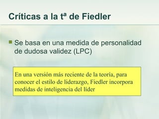Críticas a la tª de Fiedler
 Se basa en una medida de personalidad
de dudosa validez (LPC)
En una versión más reciente de la teoría, para
conocer el estilo de liderazgo, Fiedler incorpora
medidas de inteligencia del líder
 