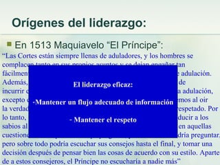 Orígenes del liderazgo:
 En 1513 Maquiavelo “El Príncipe”:
“Las Cortes están siempre llenas de aduladores, y los hombres se
complacen tanto en sus propios asuntos y se dejan engañar tan
fácilmente por ellos, que es difícil escapar de la esa plaga de adulación.
Además, al defendernos de la adulación, corremos el riesgo de
incurrir en el menosprecio. No hay forma de protegerse de la adulación,
excepto el permitir a los hombres saber que no nos ofenderemos al oir
la verdad. Pero si alguien puede decirte la verdad, no serás respetado. Por
lo tanto, un Príncipe prudente adoptaría una tercera vía: conducir a los
sabios al Consejo y darles libertad para decir la verdad sólo en aquellas
cuestiones en las que el Príncipe pregunte, y no en otras. Podría preguntar,
pero sobre todo podría escuchar sus consejos hasta el final, y tomar una
decisión después de pensar bien las cosas de acuerdo con su estilo. Aparte
de a estos consejeros, el Príncipe no escucharía a nadie más”
El liderazgo eficaz:
-Mantener un flujo adecuado de información
- Mantener el respeto
 