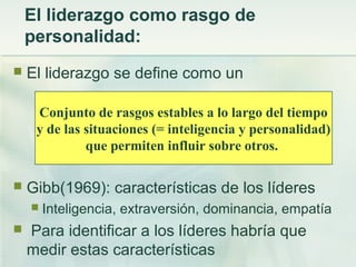 El liderazgo como rasgo de
personalidad:
 El liderazgo se define como un
 Gibb(1969): características de los líderes
 Inteligencia, extraversión, dominancia, empatía
 Para identificar a los líderes habría que
medir estas características
Conjunto de rasgos estables a lo largo del tiempo
y de las situaciones (= inteligencia y personalidad)
que permiten influir sobre otros.
 