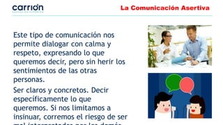 La Comunicación Asertiva
Este tipo de comunicación nos
permite dialogar con calma y
respeto, expresando lo que
queremos decir, pero sin herir los
sentimientos de las otras
personas.
Ser claros y concretos. Decir
específicamente lo que
queremos. Si nos limitamos a
insinuar, corremos el riesgo de ser
 