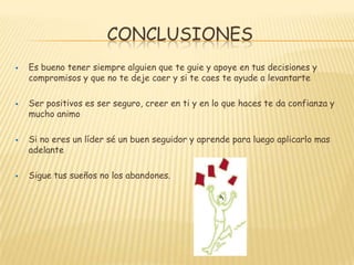 CONCLUSIONES
   Es bueno tener siempre alguien que te guie y apoye en tus decisiones y
    compromisos y que no te deje caer y si te caes te ayude a levantarte

   Ser positivos es ser seguro, creer en ti y en lo que haces te da confianza y
    mucho animo

   Si no eres un líder sé un buen seguidor y aprende para luego aplicarlo mas
    adelante

   Sigue tus sueños no los abandones.
 