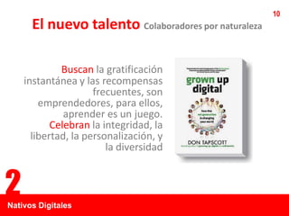 10
      El nuevo talento Colaboradores por naturaleza

             Buscan la gratificación
    instantánea y las recompensas
                     frecuentes, son
        emprendedores, para ellos,
              aprender es un juego.
           Celebran la integridad, la
      libertad, la personalización, y
                        la diversidad


2
Nativos Digitales
 