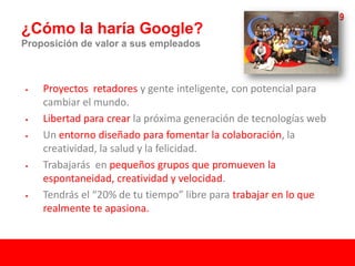 19
¿Cómo la haría Google?
Proposición de valor a sus empleados



   Proyectos retadores y gente inteligente, con potencial para
    cambiar el mundo.
   Libertad para crear la próxima generación de tecnologías web
   Un entorno diseñado para fomentar la colaboración, la
    creatividad, la salud y la felicidad.
   Trabajarás en pequeños grupos que promueven la
    espontaneidad, creatividad y velocidad.
   Tendrás el “20% de tu tiempo” libre para trabajar en lo que
    realmente te apasiona.
 