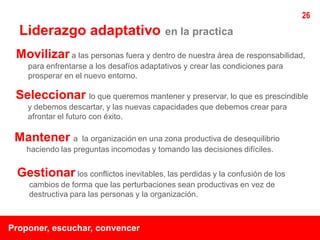 26
  Liderazgo adaptativo                    en la practica

 Movilizar a las personas fuera y dentro de nuestra área de responsabilidad,
    para enfrentarse a los desafíos adaptativos y crear las condiciones para
    prosperar en el nuevo entorno.

 Seleccionar lo que queremos mantener y preservar, lo que es prescindible
    y debemos descartar, y las nuevas capacidades que debemos crear para
    afrontar el futuro con éxito.

 Mantener a        la organización en una zona productiva de desequilibrio
    haciendo las preguntas incomodas y tomando las decisiones difíciles.


 Gestionar los conflictos inevitables, las perdidas y la confusión de los
    cambios de forma que las perturbaciones sean productivas en vez de
    destructiva para las personas y la organización.



Proponer, escuchar, convencer
 