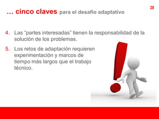 28
… cinco claves para el desafío adaptativo

4. Las “partes interesadas” tienen la responsabilidad de la
   solución de los problemas.
5. Los retos de adaptación requieren
   experimentación y marcos de
   tiempo más largos que el trabajo
   técnico.
 