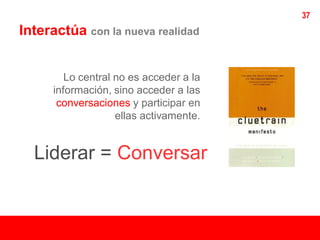 37
Interactúa con la nueva realidad


         Lo central no es acceder a la
      información, sino acceder a las
       conversaciones y participar en
                    ellas activamente.


  Liderar = Conversar
 