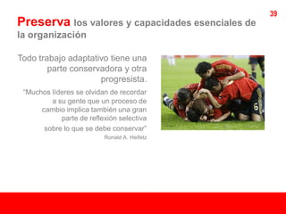 39
Preserva los valores y capacidades esenciales de
la organización

Todo trabajo adaptativo tiene una
        parte conservadora y otra
                     progresista.
 “Muchos líderes se olvidan de recordar
         a su gente que un proceso de
      cambio implica también una gran
            parte de reflexión selectiva
       sobre lo que se debe conservar”
                          Ronald A. Heifetz
 
