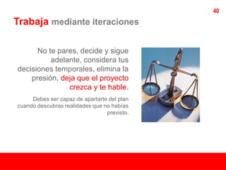 40
Trabaja mediante iteraciones

      No te pares, decide y sigue
          adelante, considera tus
decisiones temporales, elimina la
    presión, deja que el proyecto
               crezca y te hable.
     Debes ser capaz de apartarte del plan
cuando descubras realidades que no habías
                                 previsto.
 