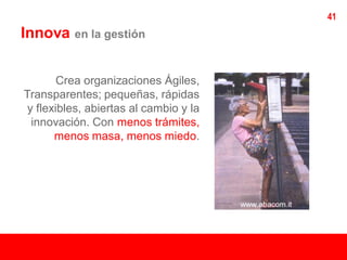 41
Innova    en la gestión



        Crea organizaciones Ágiles,
Transparentes; pequeñas, rápidas
 y flexibles, abiertas al cambio y la
  innovación. Con menos trámites,
       menos masa, menos miedo.
 