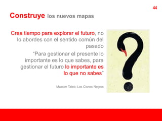 44
Construye      los nuevos mapas


Crea tiempo para explorar el futuro, no
  lo abordes con el sentido común del
                                 pasado
         “Para gestionar el presente lo
      importante es lo que sabes, para
    gestionar el futuro lo importante es
                       lo que no sabes”

                   Massim Taleb; Los Cisnes Negros
 