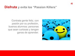 45
Disfruta y evita los “Passion Killers”


     Contrata gente feliz, con
     pasión por su profesión,
  buenos alumnos: personas
  que sean curiosas y tengan
         ganas de aprender.
 