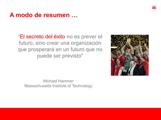 46
A modo de resumen …


  “El secreto del éxito no es prever el
  futuro, sino crear una organización
  que prosperará en un futuro que no
           puede ser previsto"



            Michael Hammer
    Massachusetts Institute of Technology
 