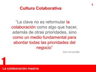 8
          Cultura Colaborativa


       “La clave no es reformular la
     colaboración como algo que hacer,
     además de otras prioridades, sino
      como un medio fundamental para
      abordar todas las prioridades del
                  negocio”
                                 Dion Hinchcliffe




1
La colaboración masiva
 
