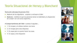 Teoría Situacional de Hersey y Blanchard
Teoría del Liderazgo Situacional (TLS)


Madurez de los seguidores – aceptan o rechazan al líder



Madurez : medida en que las personas tienen la habilidad y la disposición
de cumplir con una tarea especifica.

4 Comportamientos del líder: cuando el seguidor…


1. Es incapaz y no desea realizar una tarea



2. Es incapaz pero esta dispuesto



3. Es capaz pero no quiere hacer las cosas



4. Es capaz y está dispuesto

 