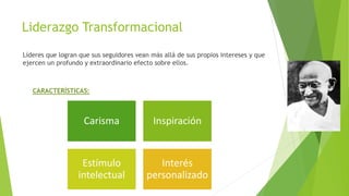 Liderazgo Transformacional
Líderes que logran que sus seguidores vean más allá de sus propios intereses y que
ejercen un profundo y extraordinario efecto sobre ellos.

CARACTERÍSTICAS:

Carisma

Inspiración

Estímulo
intelectual

Interés
personalizado

 