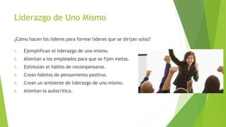 Liderazgo de Uno Mismo
¿Cómo hacen los lideres para formar lideres que se dirijan solos?
1.

Ejemplifican el liderazgo de uno mismo.

2.

Alientan a los empleados para que se fijen metas.

3.

Estimulan el hábito de recompensarse.

4.

Crean hábitos de pensamiento positivo.

5.

Crean un ambiente de liderazgo de uno mismo.

6.

Alientan la autocritica.

 