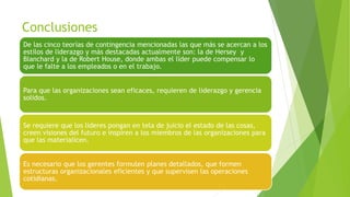 Conclusiones
De las cinco teorías de contingencia mencionadas las que más se acercan a los
estilos de liderazgo y más destacadas actualmente son: la de Hersey y
Blanchard y la de Robert House, donde ambas el líder puede compensar lo
que le falte a los empleados o en el trabajo.
Para que las organizaciones sean eficaces, requieren de liderazgo y gerencia
solidos.

Se requiere que los lideres pongan en tela de juicio el estado de las cosas,
creen visiones del futuro e inspiren a los miembros de las organizaciones para
que las materialicen.
Es necesario que los gerentes formulen planes detallados, que formen
estructuras organizacionales eficientes y que supervisen las operaciones
cotidianas.

 