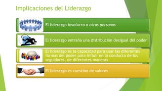 Implicaciones del Liderazgo
El liderazgo involucra a otras personas

El liderazgo entraña una distribución desigual del poder
El liderazgo es la capacidad para usar las diferentes
formas del poder para influir en la conducta de los
seguidores, de diferentes maneras

El liderazgo es cuestión de valores

 