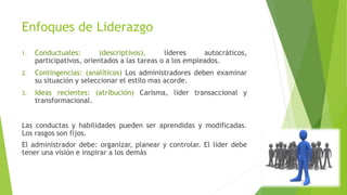 Enfoques de Liderazgo
1.

Conductuales:
(descriptivos),
líderes
autocráticos,
participativos, orientados a las tareas o a los empleados.

2.

Contingencias: (analíticos) Los administradores deben examinar
su situación y seleccionar el estilo mas acorde.

3.

Ideas recientes: (atribución) Carisma, líder transaccional y
transformacional.

Las conductas y habilidades pueden ser aprendidas y modificadas.
Los rasgos son fijos.
El administrador debe: organizar, planear y controlar. El líder debe
tener una visión e inspirar a los demás

 