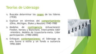 Teorías de Liderazgo
1)

Buscaba determinar los rasgos de los líderes
(1930)

2)

Explicar en términos del comportamiento
(Ohio, Michigan, Blake y Mouton) 1940-1980

3)

Modelos de contingencia (situaciones):
Fiedler, hersey y Blanchard. Intercambio líder
–miembro. Modelo de trayectoria-meta. Líder
participación. (1980-2000)

4)

Enfoques contemporáneos: el liderazgo es
una forma o estilo y un fondo o sustancia
1990-2004

 